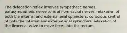 The defecation reflex involves sympathetic nerves. parasympathetic nerve control from sacral nerves. relaxation of both the internal and external anal sphincters. conscious control of both the internal and external anal sphincters. relaxation of the ileocecal valve to move feces into the rectum.