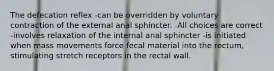 The defecation reflex -can be overridden by voluntary contraction of the external anal sphincter. -All choices are correct -involves relaxation of the internal anal sphincter -is initiated when mass movements force fecal material into the rectum, stimulating stretch receptors in the rectal wall.