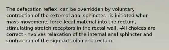 The defecation reflex -can be overridden by voluntary contraction of the external anal sphincter. -is initiated when mass movements force fecal material into the rectum, stimulating stretch receptors in the rectal wall. -All choices are correct -involves relaxation of the internal anal sphincter and contraction of the sigmoid colon and rectum.