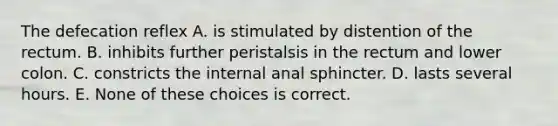 The defecation reflex A. is stimulated by distention of the rectum. B. inhibits further peristalsis in the rectum and lower colon. C. constricts the internal anal sphincter. D. lasts several hours. E. None of these choices is correct.