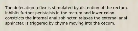 The defecation reflex is stimulated by distention of the rectum. inhibits further peristalsis in the rectum and lower colon. constricts the internal anal sphincter. relaxes the external anal sphincter. is triggered by chyme moving into the cecum.