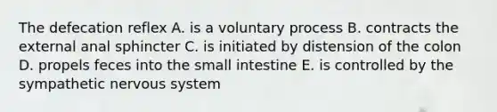 The defecation reflex A. is a voluntary process B. contracts the external anal sphincter C. is initiated by distension of the colon D. propels feces into the small intestine E. is controlled by the sympathetic nervous system