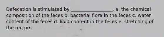 Defecation is stimulated by __________________. a. the <a href='https://www.questionai.com/knowledge/kyw8ckUHTv-chemical-composition' class='anchor-knowledge'>chemical composition</a> of the feces b. bacterial flora in the feces c. water content of the feces d. lipid content in the feces e. stretching of the rectum