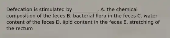 Defecation is stimulated by __________. A. the <a href='https://www.questionai.com/knowledge/kyw8ckUHTv-chemical-composition' class='anchor-knowledge'>chemical composition</a> of the feces B. bacterial flora in the feces C. water content of the feces D. lipid content in the feces E. stretching of the rectum