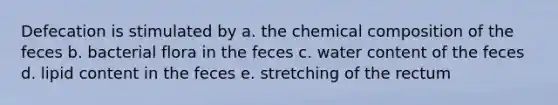 Defecation is stimulated by a. the chemical composition of the feces b. bacterial flora in the feces c. water content of the feces d. lipid content in the feces e. stretching of the rectum