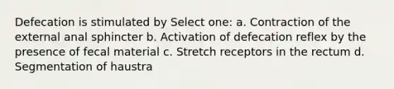 Defecation is stimulated by Select one: a. Contraction of the external anal sphincter b. Activation of defecation reflex by the presence of fecal material c. Stretch receptors in the rectum d. Segmentation of haustra