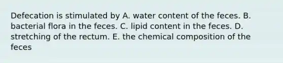 Defecation is stimulated by A. water content of the feces. B. bacterial flora in the feces. C. lipid content in the feces. D. stretching of the rectum. E. the chemical composition of the feces