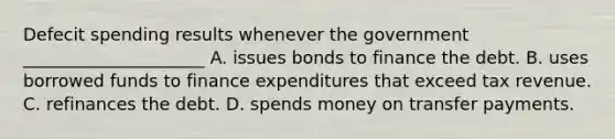 Defecit spending results whenever the government _____________________ A. issues bonds to finance the debt. B. uses borrowed funds to finance expenditures that exceed tax revenue. C. refinances the debt. D. spends money on transfer payments.