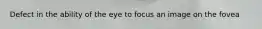 Defect in the ability of the eye to focus an image on the fovea