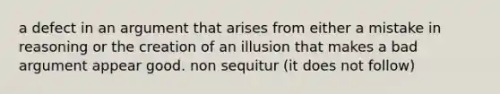 a defect in an argument that arises from either a mistake in reasoning or the creation of an illusion that makes a bad argument appear good. non sequitur (it does not follow)