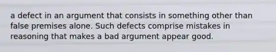 a defect in an argument that consists in something other than false premises alone. Such defects comprise mistakes in reasoning that makes a bad argument appear good.