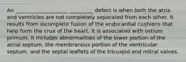 An ____________________ _________ defect is when both the atria and ventricles are not completely separated from each other. It results from incomplete fusion of the endocardial cushions that help form the crux of the heart. It is associated with ostium primum. It includes abnormalities of the lower portion of the atrial septum, the membranous portion of the ventricular septum, and the septal leaflets of the tricuspid and mitral valves.