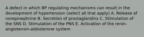 A defect in which BP regulating mechanisms can result in the development of hypertension (select all that apply) A. Release of norepinephrine B. Secretion of prostaglandins C. Stimulation of the SNS D. Stimulation of the PNS E. Activation of the renin-angiotensin-aldosterone system