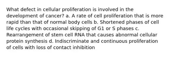 What defect in cellular proliferation is involved in the development of cancer? a. A rate of cell proliferation that is more rapid than that of normal body cells b. Shortened phases of cell life cycles with occasional skipping of G1 or S phases c. Rearrangement of stem cell RNA that causes abnormal cellular protein synthesis d. Indiscriminate and continuous proliferation of cells with loss of contact inhibition