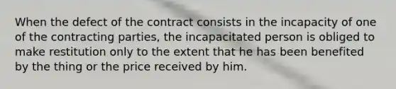 When the defect of the contract consists in the incapacity of one of the contracting parties, the incapacitated person is obliged to make restitution only to the extent that he has been benefited by the thing or the price received by him.