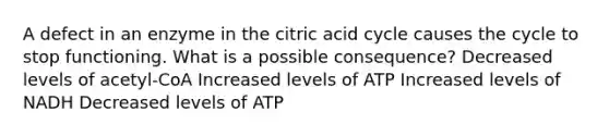 A defect in an enzyme in the citric acid cycle causes the cycle to stop functioning. What is a possible consequence? Decreased levels of acetyl-CoA Increased levels of ATP Increased levels of NADH Decreased levels of ATP