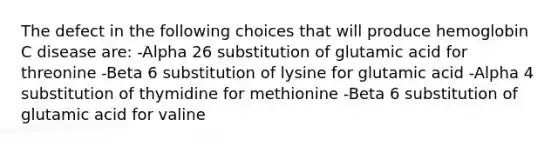 The defect in the following choices that will produce hemoglobin C disease are: -Alpha 26 substitution of glutamic acid for threonine -Beta 6 substitution of lysine for glutamic acid -Alpha 4 substitution of thymidine for methionine -Beta 6 substitution of glutamic acid for valine