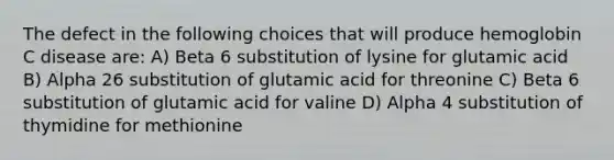 The defect in the following choices that will produce hemoglobin C disease are: A) Beta 6 substitution of lysine for glutamic acid B) Alpha 26 substitution of glutamic acid for threonine C) Beta 6 substitution of glutamic acid for valine D) Alpha 4 substitution of thymidine for methionine