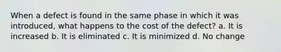 When a defect is found in the same phase in which it was introduced, what happens to the cost of the defect? a. It is increased b. It is eliminated c. It is minimized d. No change