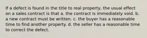 If a defect is found in the title to real property, the usual effect on a sales contract is that a. the contract is immediately void. b. a new contract must be written. c. the buyer has a reasonable time to find another property. d. the seller has a reasonable time to correct the defect.