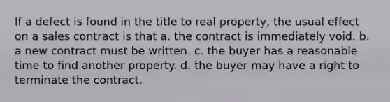 If a defect is found in the title to real property, the usual effect on a sales contract is that a. the contract is immediately void. b. a new contract must be written. c. the buyer has a reasonable time to find another property. d. the buyer may have a right to terminate the contract.