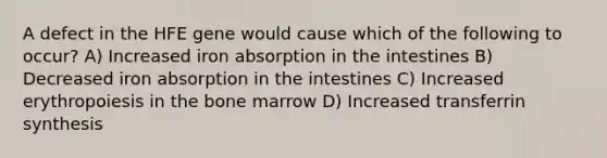 A defect in the HFE gene would cause which of the following to occur? A) Increased iron absorption in the intestines B) Decreased iron absorption in the intestines C) Increased erythropoiesis in the bone marrow D) Increased transferrin synthesis