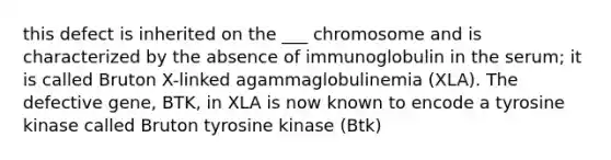 this defect is inherited on the ___ chromosome and is characterized by the absence of immunoglobulin in the serum; it is called Bruton X-linked agammaglobulinemia (XLA). The defective gene, BTK, in XLA is now known to encode a tyrosine kinase called Bruton tyrosine kinase (Btk)