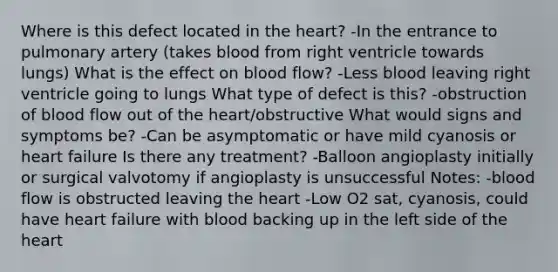 Where is this defect located in the heart? -In the entrance to pulmonary artery (takes blood from right ventricle towards lungs) What is the effect on blood flow? -Less blood leaving right ventricle going to lungs What type of defect is this? -obstruction of blood flow out of the heart/obstructive What would signs and symptoms be? -Can be asymptomatic or have mild cyanosis or heart failure Is there any treatment? -Balloon angioplasty initially or surgical valvotomy if angioplasty is unsuccessful Notes: -blood flow is obstructed leaving the heart -Low O2 sat, cyanosis, could have heart failure with blood backing up in the left side of the heart