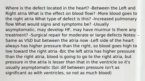 Where is the defect located in the heart? -Between the Left and Right atria What is the effect on blood flow? -More blood goes to the right atria What type of defect is this? -Increased pulmonary flow What would signs and symptoms be? -Usually asymptomatic, may develop HF, may have murmur Is there any treatment? -Surgical repair for moderate or large defects Notes: -Same as VSD but between the atria now -Left side of the heart always has higher pressure than the right, so blood goes high to low toward the right atria -B/c the left atria has higher pressure than the right atria, blood is going to go to the right atria, but pressure in the atria is lesser than that in the ventricle so it's usually asymptomatic (b/c dif between pressure isn't as significant as with ventricles, so not as much blood)