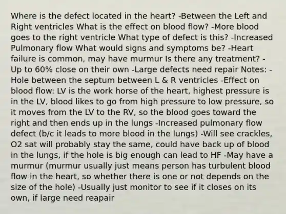 Where is the defect located in the heart? -Between the Left and Right ventricles What is the effect on blood flow? -More blood goes to the right ventricle What type of defect is this? -Increased Pulmonary flow What would signs and symptoms be? -Heart failure is common, may have murmur Is there any treatment? -Up to 60% close on their own -Large defects need repair Notes: -Hole between the septum between L & R ventricles -Effect on blood flow: LV is the work horse of the heart, highest pressure is in the LV, blood likes to go from high pressure to low pressure, so it moves from the LV to the RV, so the blood goes toward the right and then ends up in the lungs -Increased pulmonary flow defect (b/c it leads to more blood in the lungs) -Will see crackles, O2 sat will probably stay the same, could have back up of blood in the lungs, if the hole is big enough can lead to HF -May have a murmur (murmur usually just means person has turbulent blood flow in the heart, so whether there is one or not depends on the size of the hole) -Usually just monitor to see if it closes on its own, if large need reapair