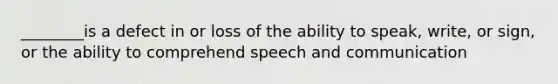 ________is a defect in or loss of the ability to speak, write, or sign, or the ability to comprehend speech and communication