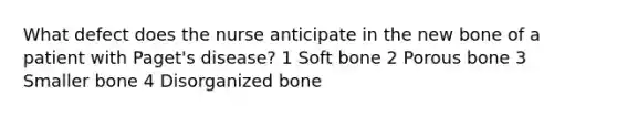 What defect does the nurse anticipate in the new bone of a patient with Paget's disease? 1 Soft bone 2 Porous bone 3 Smaller bone 4 Disorganized bone