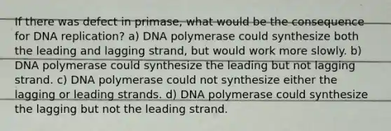 If there was defect in primase, what would be the consequence for DNA replication? a) DNA polymerase could synthesize both the leading and lagging strand, but would work more slowly. b) DNA polymerase could synthesize the leading but not lagging strand. c) DNA polymerase could not synthesize either the lagging or leading strands. d) DNA polymerase could synthesize the lagging but not the leading strand.