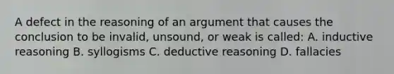 A defect in the reasoning of an argument that causes the conclusion to be invalid, unsound, or weak is called: A. <a href='https://www.questionai.com/knowledge/kmVTYKPQKw-inductive-reasoning' class='anchor-knowledge'>inductive reasoning</a> B. syllogisms C. <a href='https://www.questionai.com/knowledge/kXYPJOcVCy-deductive-reasoning' class='anchor-knowledge'>deductive reasoning</a> D. fallacies