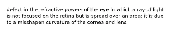 defect in the refractive powers of the eye in which a ray of light is not focused on the retina but is spread over an area; it is due to a misshapen curvature of the cornea and lens