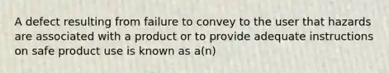 A defect resulting from failure to convey to the user that hazards are associated with a product or to provide adequate instructions on safe product use is known as a(n)