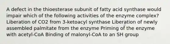 A defect in the thioesterase subunit of fatty acid synthase would impair which of the following activities of the enzyme complex? Liberation of CO2 from 3-ketoacyl synthase Liberation of newly assembled palmitate from the enzyme Priming of the enzyme with acetyl-CoA Binding of malonyl-CoA to an SH group