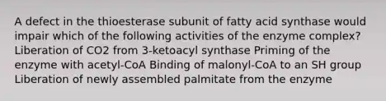 A defect in the thioesterase subunit of fatty acid synthase would impair which of the following activities of the enzyme complex? Liberation of CO2 from 3-ketoacyl synthase Priming of the enzyme with acetyl-CoA Binding of malonyl-CoA to an SH group Liberation of newly assembled palmitate from the enzyme