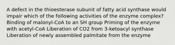 A defect in the thioesterase subunit of fatty acid synthase would impair which of the following activities of the enzyme complex? Binding of malonyl-CoA to an SH group Priming of the enzyme with acetyl-CoA Liberation of CO2 from 3-ketoacyl synthase Liberation of newly assembled palmitate from the enzyme