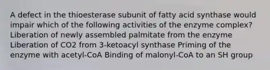 A defect in the thioesterase subunit of fatty acid synthase would impair which of the following activities of the enzyme complex? Liberation of newly assembled palmitate from the enzyme Liberation of CO2 from 3-ketoacyl synthase Priming of the enzyme with acetyl-CoA Binding of malonyl-CoA to an SH group