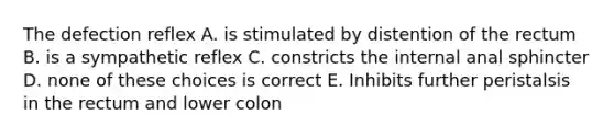 The defection reflex A. is stimulated by distention of the rectum B. is a sympathetic reflex C. constricts the internal anal sphincter D. none of these choices is correct E. Inhibits further peristalsis in the rectum and lower colon