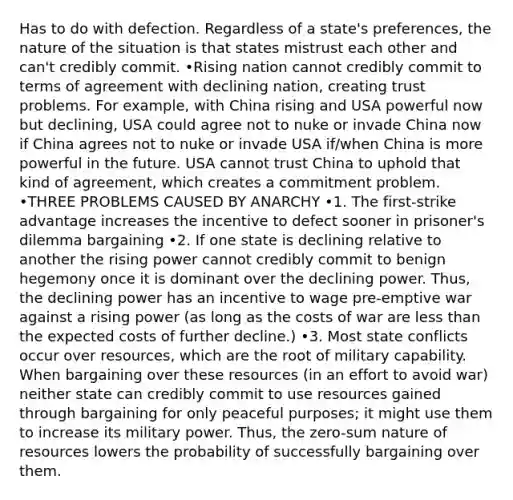 Has to do with defection. Regardless of a state's preferences, the nature of the situation is that states mistrust each other and can't credibly commit. •Rising nation cannot credibly commit to terms of agreement with declining nation, creating trust problems. For example, with China rising and USA powerful now but declining, USA could agree not to nuke or invade China now if China agrees not to nuke or invade USA if/when China is more powerful in the future. USA cannot trust China to uphold that kind of agreement, which creates a commitment problem. •THREE PROBLEMS CAUSED BY ANARCHY •1. The first-strike advantage increases the incentive to defect sooner in prisoner's dilemma bargaining •2. If one state is declining relative to another the rising power cannot credibly commit to benign hegemony once it is dominant over the declining power. Thus, the declining power has an incentive to wage pre-emptive war against a rising power (as long as the costs of war are less than the expected costs of further decline.) •3. Most state conflicts occur over resources, which are the root of military capability. When bargaining over these resources (in an effort to avoid war) neither state can credibly commit to use resources gained through bargaining for only peaceful purposes; it might use them to increase its military power. Thus, the zero-sum nature of resources lowers the probability of successfully bargaining over them.