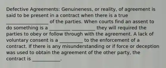 Defective Agreements: Genuineness, or reality, of agreement is said to be present in a contract when there is a true __________________ of the parties. When courts find an assent to do something is a _________ __________ they will required the parties to obey or follow through with the agreement. A lack of voluntary consent is a __________ to the enforcement of a contract. If there is any misunderstanding or if force or deception was used to obtain the agreement of the other party, the contract is ____________.