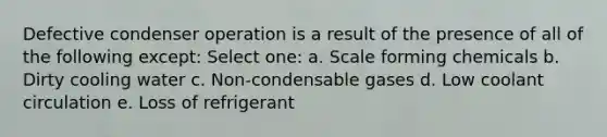 Defective condenser operation is a result of the presence of all of the following except: Select one: a. Scale forming chemicals b. Dirty cooling water c. Non-condensable gases d. Low coolant circulation e. Loss of refrigerant