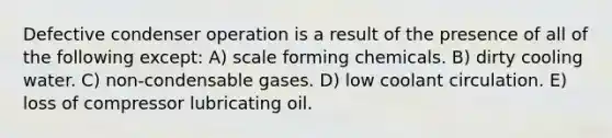 Defective condenser operation is a result of the presence of all of the following except: A) scale forming chemicals. B) dirty cooling water. C) non-condensable gases. D) low coolant circulation. E) loss of compressor lubricating oil.