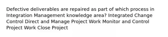 Defective deliverables are repaired as part of which process in Integration Management knowledge area? Integrated Change Control Direct and Manage Project Work Monitor and Control Project Work Close Project