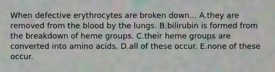 When defective erythrocytes are broken down... A.they are removed from the blood by the lungs. B.bilirubin is formed from the breakdown of heme groups. C.their heme groups are converted into amino acids. D.all of these occur. E.none of these occur.