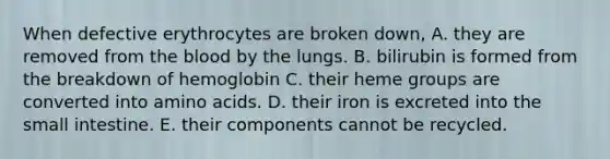 When defective erythrocytes are broken down, A. they are removed from the blood by the lungs. B. bilirubin is formed from the breakdown of hemoglobin C. their heme groups are converted into amino acids. D. their iron is excreted into the small intestine. E. their components cannot be recycled.