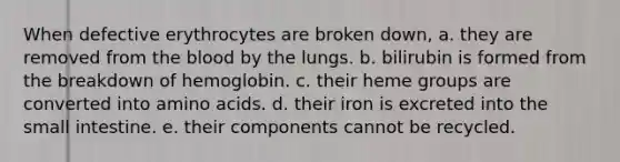 When defective erythrocytes are broken down, a. they are removed from the blood by the lungs. b. bilirubin is formed from the breakdown of hemoglobin. c. their heme groups are converted into amino acids. d. their iron is excreted into the small intestine. e. their components cannot be recycled.