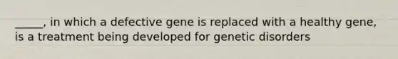 _____, in which a defective gene is replaced with a healthy gene, is a treatment being developed for genetic disorders